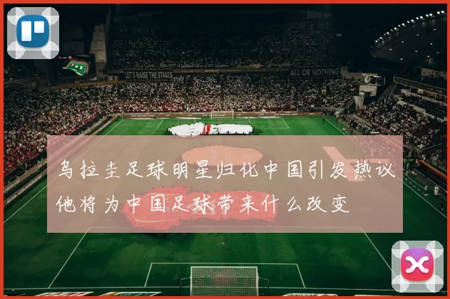 乌拉圭足球明星归化中国引发热议他将为中国足球带来什么改变