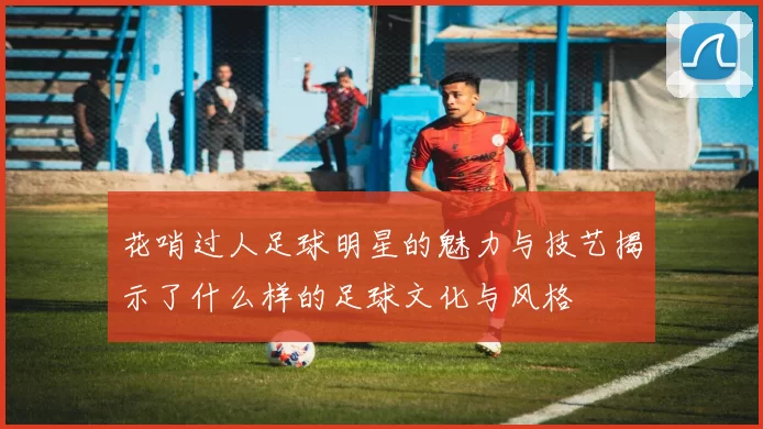花哨过人足球明星的魅力与技艺揭示了什么样的足球文化与风格