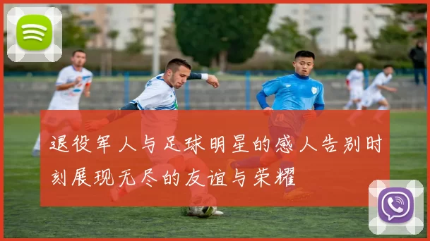 退役军人与足球明星的感人告别时刻展现无尽的友谊与荣耀