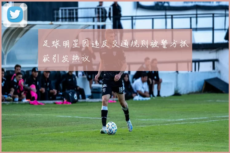足球明星因违反交通规则被警方抓获引发热议