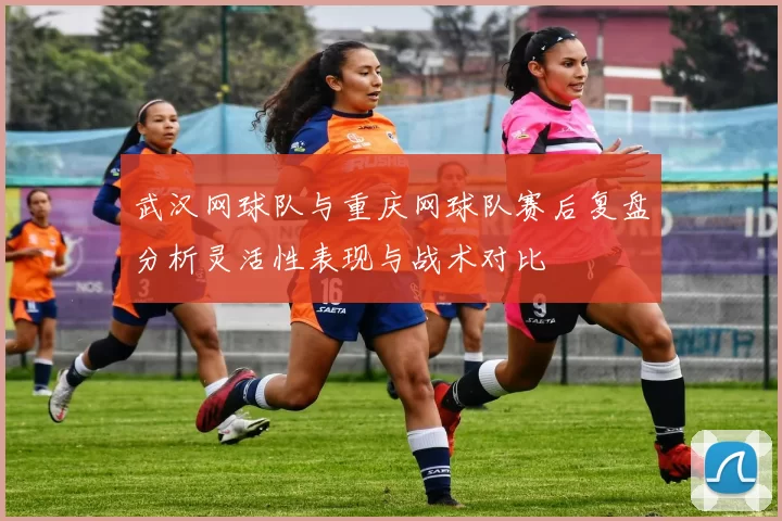武汉网球队与重庆网球队赛后复盘分析灵活性表现与战术对比