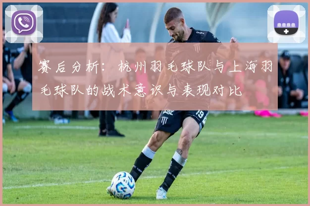 赛后分析：杭州羽毛球队与上海羽毛球队的战术意识与表现对比