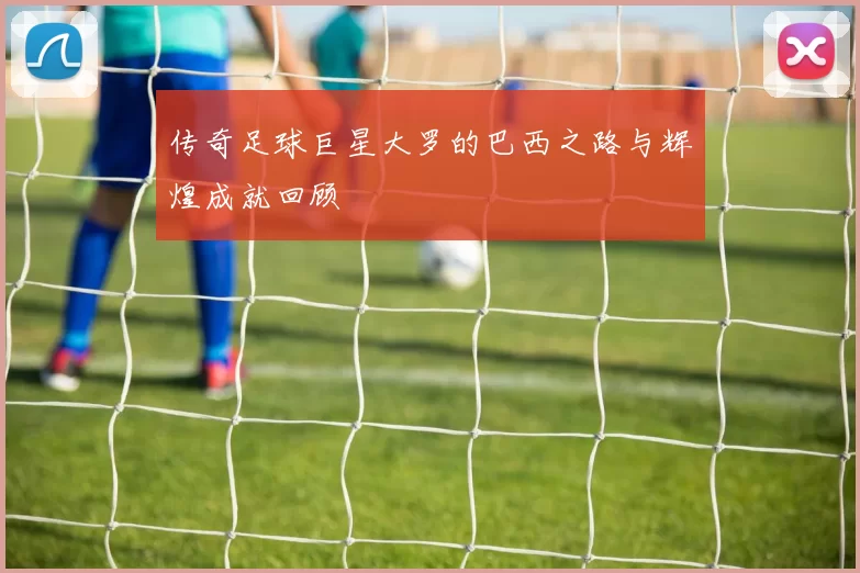 传奇足球巨星大罗的巴西之路与辉煌成就回顾