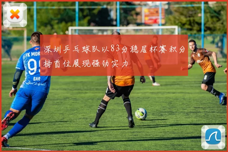 深圳乒乓球队以83分稳居杯赛积分榜首位展现强劲实力