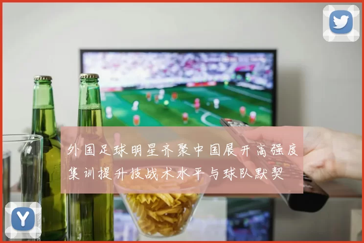 外国足球明星齐聚中国展开高强度集训提升技战术水平与球队默契