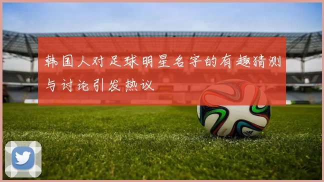 韩国人对足球明星名字的有趣猜测与讨论引发热议