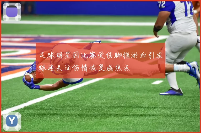 足球明星因比赛受伤脚指淤血引发球迷关注伤情恢复成焦点