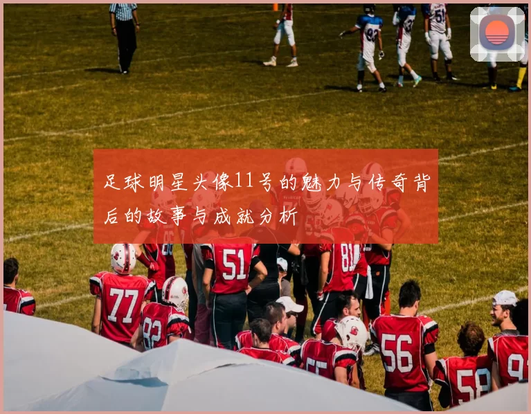 足球明星头像11号的魅力与传奇背后的故事与成就分析
