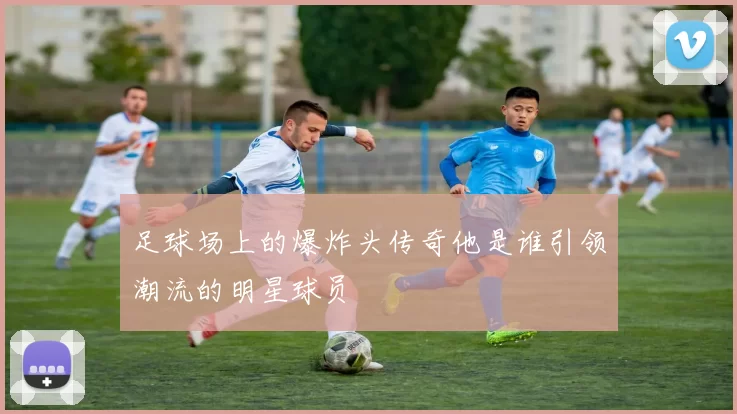 足球场上的爆炸头传奇他是谁引领潮流的明星球员