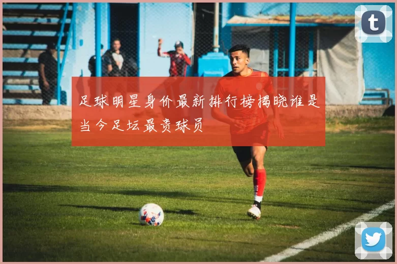 足球明星身价最新排行榜揭晓谁是当今足坛最贵球员