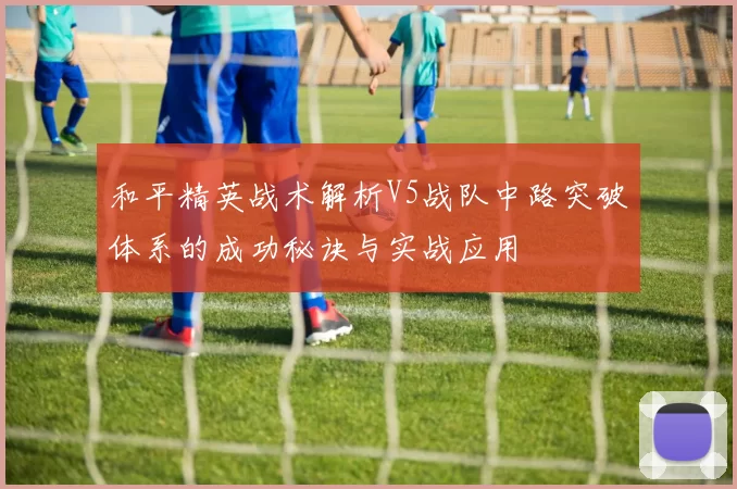 和平精英战术解析V5战队中路突破体系的成功秘诀与实战应用