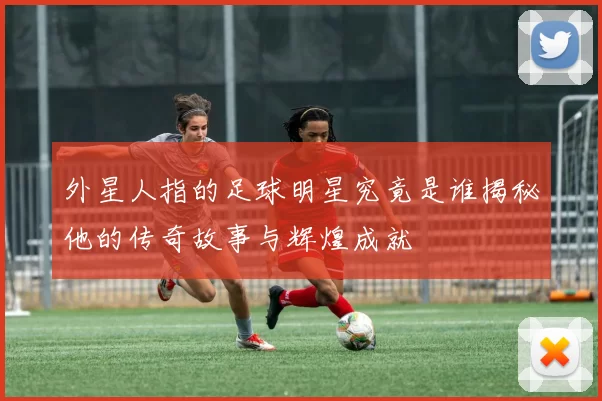 外星人指的足球明星究竟是谁揭秘他的传奇故事与辉煌成就