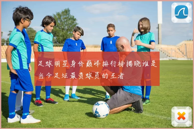 足球明星身价巅峰排行榜揭晓谁是当今足坛最贵球员的王者
