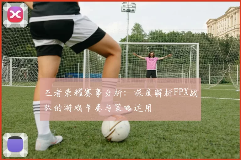 王者荣耀赛事分析：深度解析FPX战队的游戏节奏与策略运用