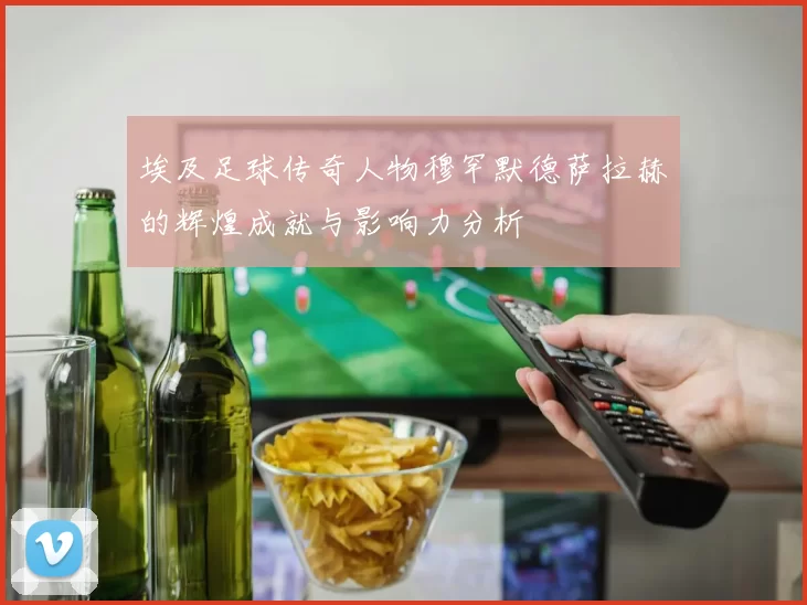 埃及足球传奇人物穆罕默德萨拉赫的辉煌成就与影响力分析