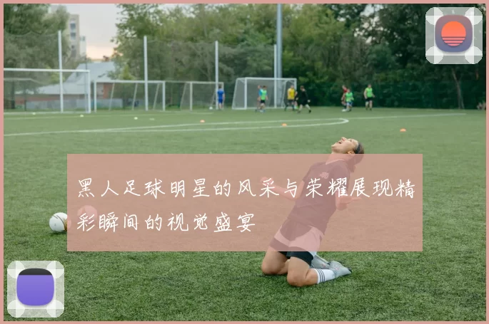 黑人足球明星的风采与荣耀展现精彩瞬间的视觉盛宴