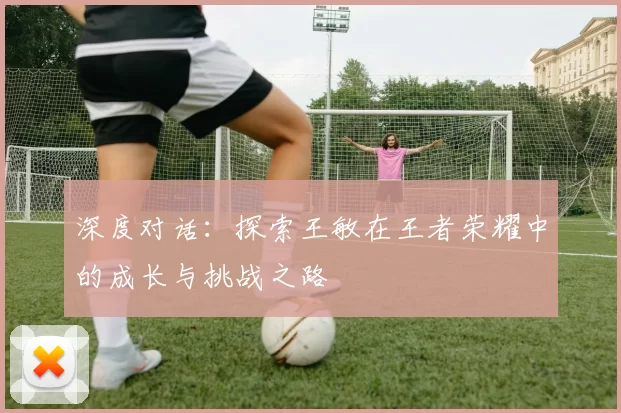 深度对话：探索王敏在王者荣耀中的成长与挑战之路