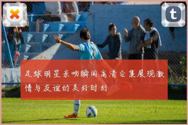 足球明星亲吻瞬间高清合集展现激情与友谊的美好时刻