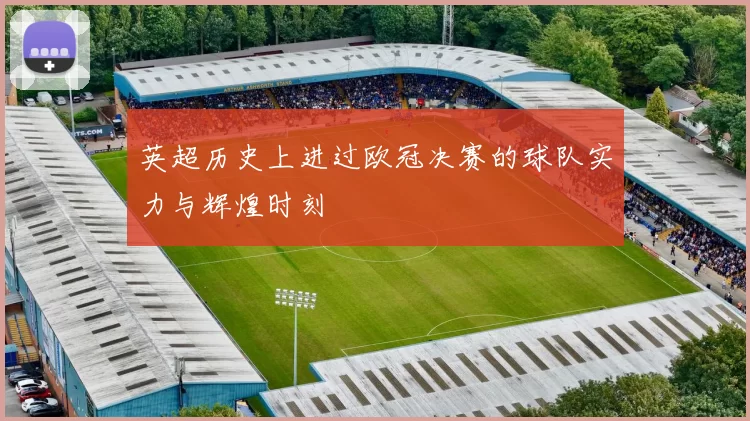 英超历史上进过欧冠决赛的球队实力与辉煌时刻