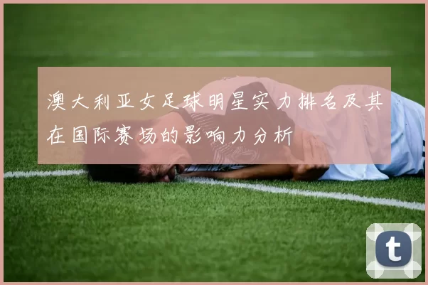 澳大利亚女足球明星实力排名及其在国际赛场的影响力分析