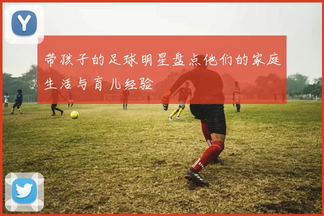 带孩子的足球明星盘点他们的家庭生活与育儿经验