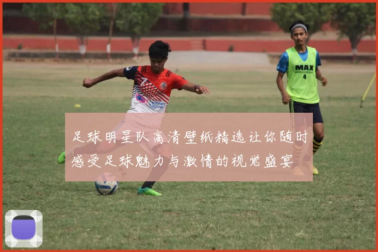 足球明星队高清壁纸精选让你随时感受足球魅力与激情的视觉盛宴