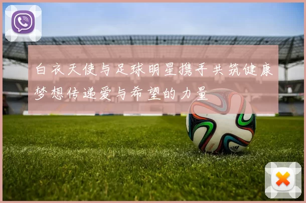 白衣天使与足球明星携手共筑健康梦想传递爱与希望的力量