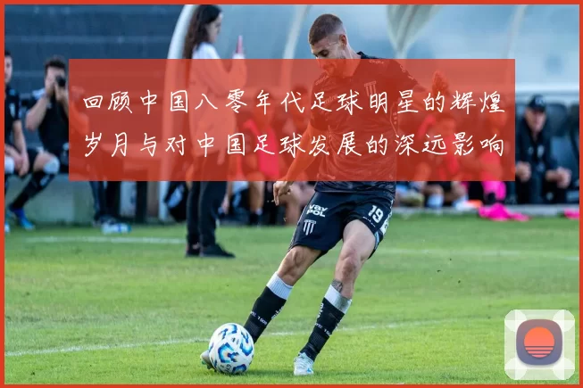 回顾中国八零年代足球明星的辉煌岁月与对中国足球发展的深远影响