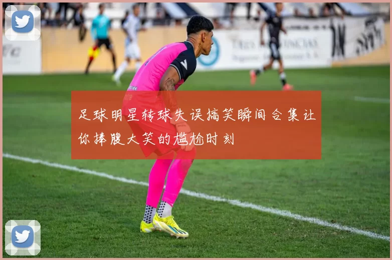 足球明星转球失误搞笑瞬间合集让你捧腹大笑的尴尬时刻
