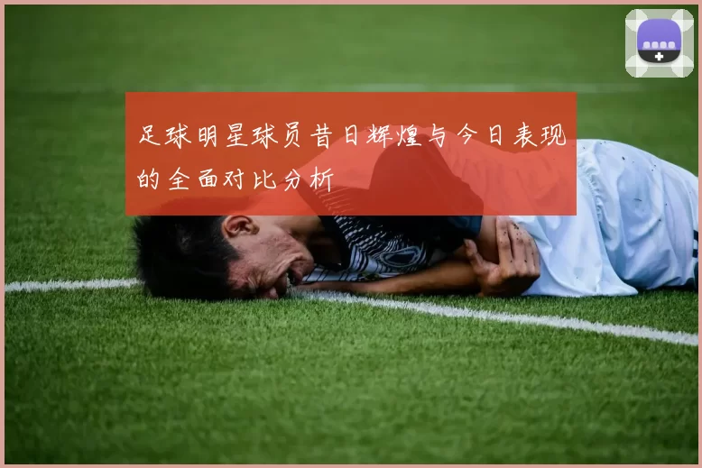 足球明星球员昔日辉煌与今日表现的全面对比分析