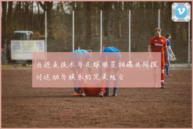 当连麦技术与足球明星相遇共同探讨运动与娱乐的完美结合