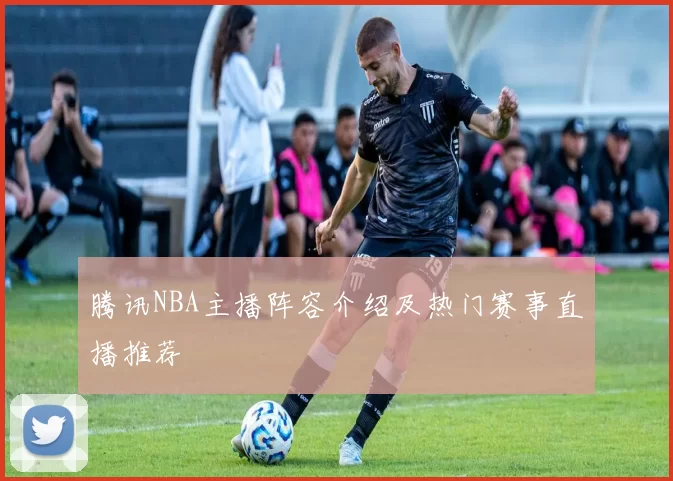腾讯NBA主播阵容介绍及热门赛事直播推荐