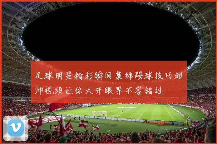 足球明星精彩瞬间集锦踢球技巧超帅视频让你大开眼界不容错过