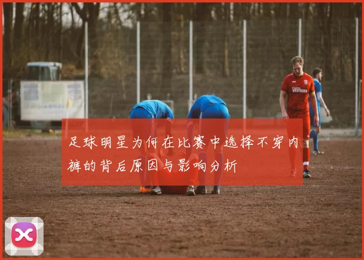 足球明星为何在比赛中选择不穿内裤的背后原因与影响分析